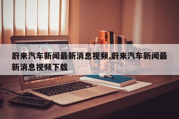 蔚来汽车新闻最新消息视频,蔚来汽车新闻最新消息视频下载